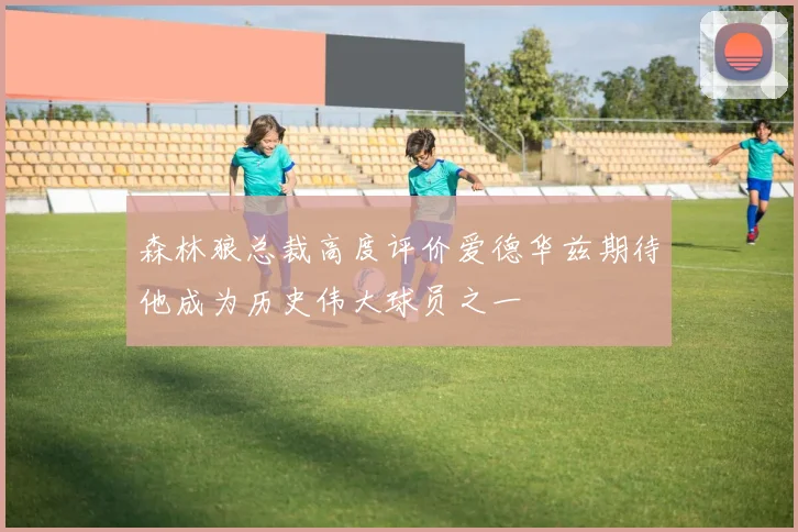 森林狼总裁高度评价爱德华兹期待他成为历史伟大球员之一