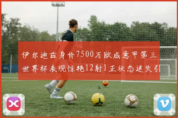 伊尔迪兹身价7500万欧成意甲第三世界杯表现惊艳12射1正状态迷失引发关注