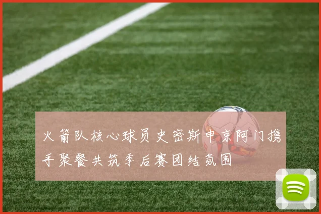 火箭队核心球员史密斯申京阿门携手聚餐共筑季后赛团结氛围