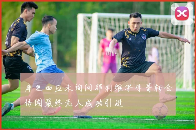 库里回应未询问邓利维字母哥转会传闻最终无人成功引进