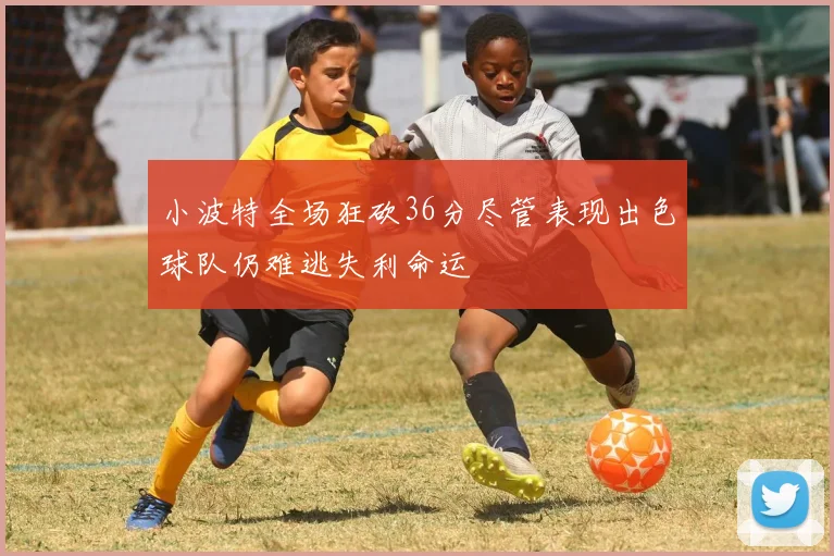 小波特全场狂砍36分尽管表现出色球队仍难逃失利命运