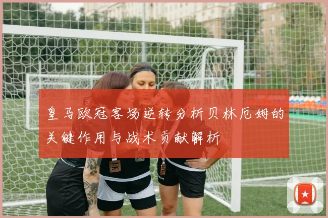 皇马欧冠客场逆转分析贝林厄姆的关键作用与战术贡献解析
