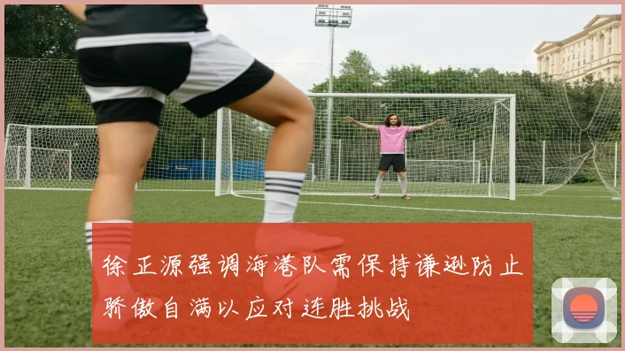 徐正源强调海港队需保持谦逊防止骄傲自满以应对连胜挑战