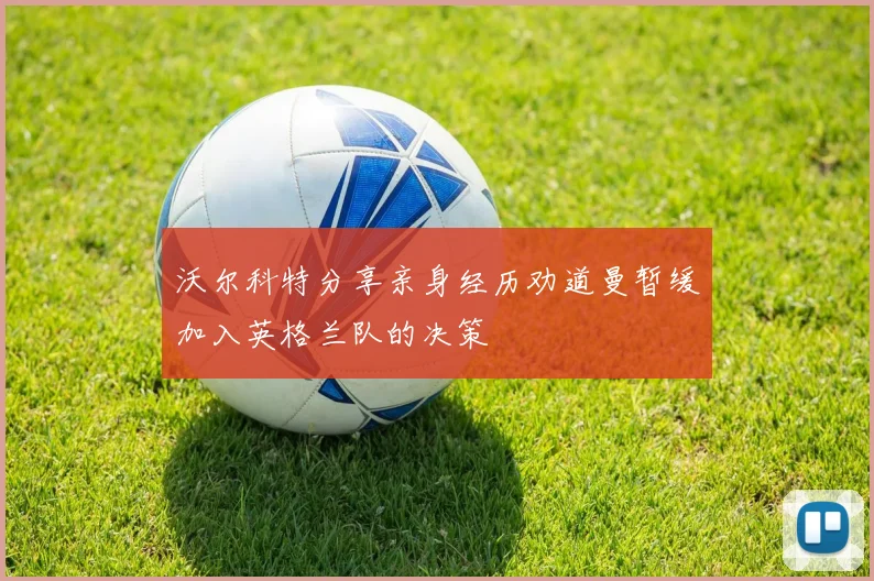 沃尔科特分享亲身经历劝道曼暂缓加入英格兰队的决策