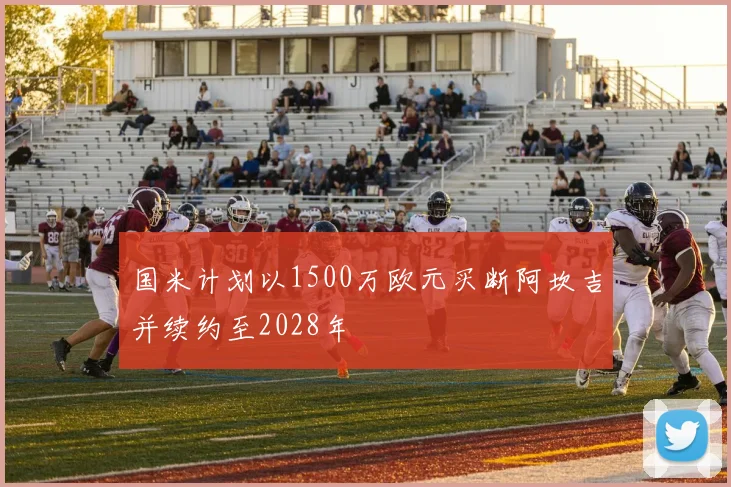 国米计划以1500万欧元买断阿坎吉并续约至2028年