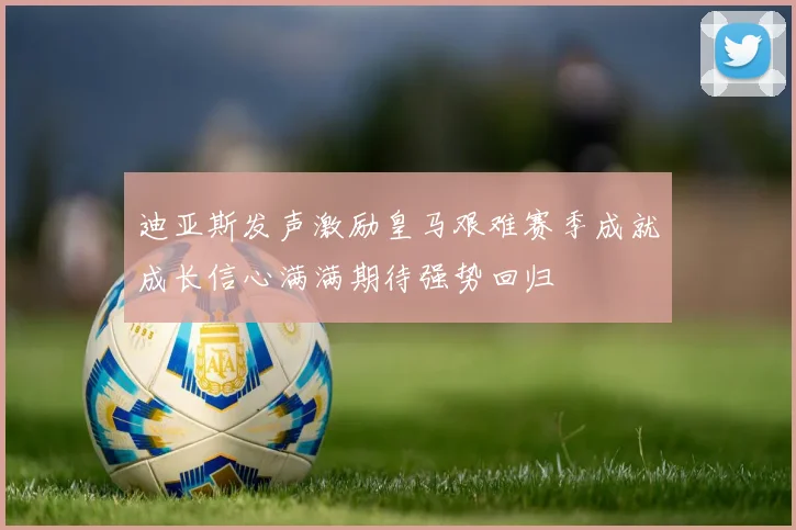 迪亚斯发声激励皇马艰难赛季成就成长信心满满期待强势回归