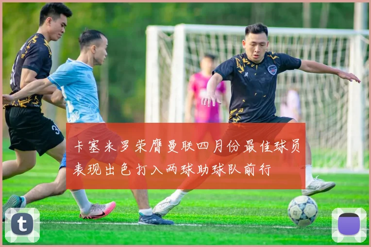 卡塞米罗荣膺曼联四月份最佳球员表现出色打入两球助球队前行