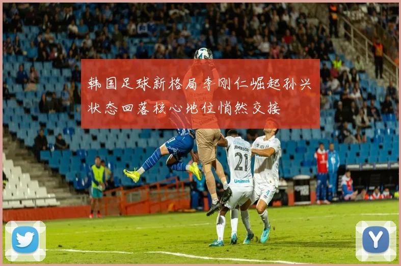 韩国足球新格局李刚仁崛起孙兴慜状态回落核心地位悄然交接