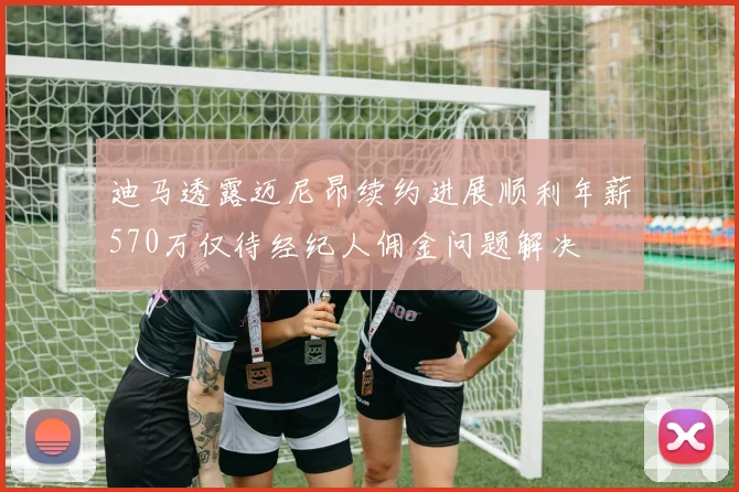 迪马透露迈尼昂续约进展顺利年薪570万仅待经纪人佣金问题解决