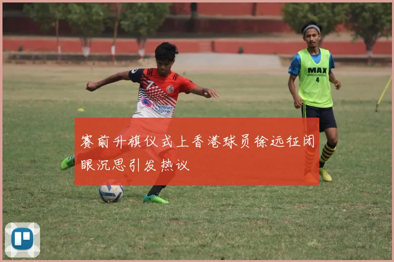 赛前升旗仪式上香港球员徐远征闭眼沉思引发热议