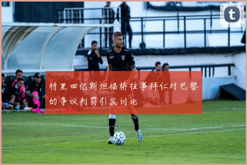 特里回忆斯坦福桥往事拜仁对巴黎的争议判罚引发讨论