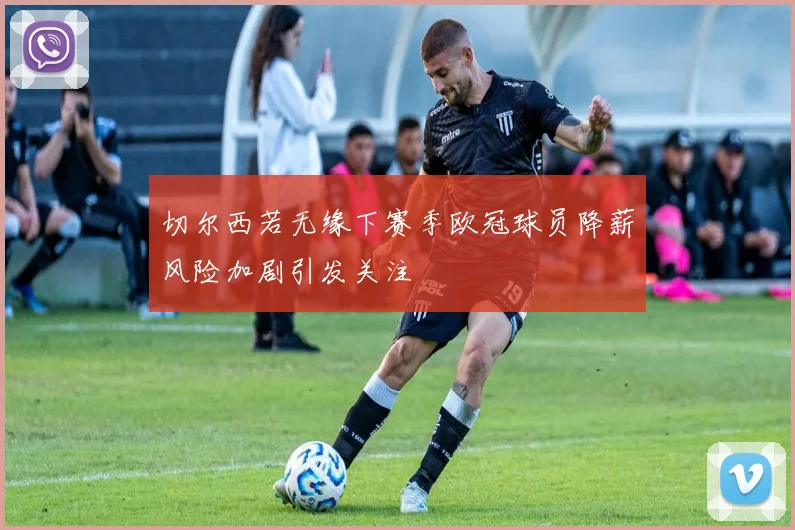 切尔西若无缘下赛季欧冠球员降薪风险加剧引发关注