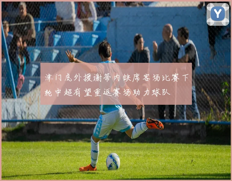津门虎外援谢蒂内缺席客场比赛下轮中超有望重返赛场助力球队