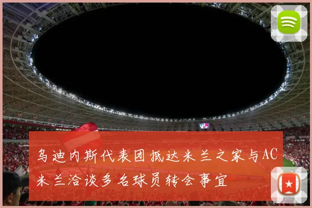 乌迪内斯代表团抵达米兰之家与AC米兰洽谈多名球员转会事宜