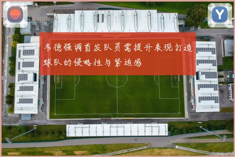 韦德强调首发队员需提升表现打造球队的侵略性与紧迫感