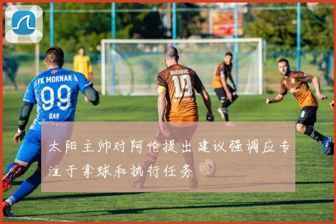 太阳主帅对阿伦提出建议强调应专注于拿球和执行任务