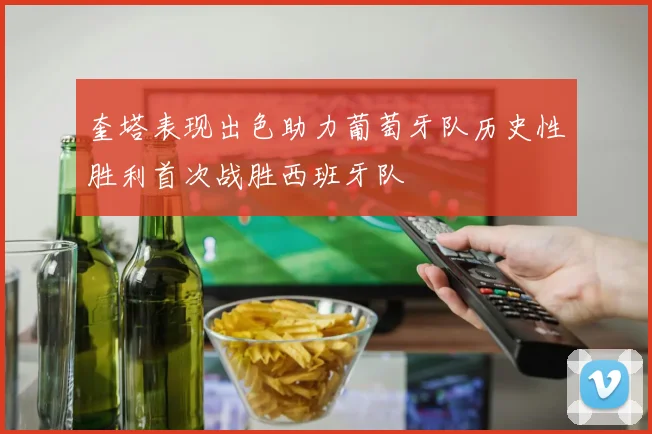 奎塔表现出色助力葡萄牙队历史性胜利首次战胜西班牙队