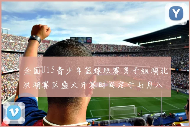 全国U15青少年篮球联赛男子组湖北洪湖赛区盛大开赛时间定于七月八日至十三日